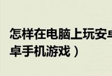怎样在电脑上玩安卓游戏（如何在电脑上玩安卓手机游戏）