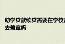 助学贷款续贷需要在学校盖章不 助学贷款网上续贷还需要回去盖章吗