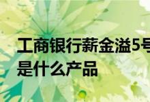 工商银行薪金溢5号利率 工商银行薪金溢5号是什么产品