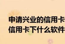 申请兴业的信用卡是哪个app 兴业网上办理信用卡下什么软件呢