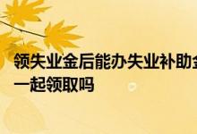 领失业金后能办失业补助金吗 失业保险金和失业补助金可以一起领取吗 