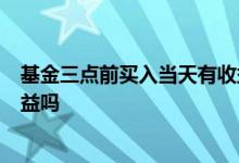 基金三点前买入当天有收益吗 基金当天3点前买入当天有收益吗
