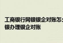 工商银行网银银企对账怎么操作 工商银行：如何通过企业网银办理银企对账