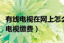 有线电视在网上怎么交费（怎么在网上给有线电视缴费）