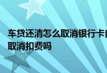 车贷还清怎么取消银行卡自动扣款 车贷还清后银行卡会自动取消扣费吗