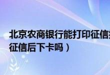 北京农商银行能打印征信报告吗（北京农商银行信用卡电话征信后下卡吗）