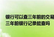 银行可以查三年前的交易记录吗 银行能查多久的交易记录 三年前银行记录能查吗
