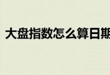 大盘指数怎么算日期 大盘指数怎么算出来的
