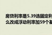 房贷利率是5.39选固定利率还是浮动利率 贷款利率5 39怎么改成浮动利率加59个基点