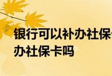 银行可以补办社保卡吗需要多久 银行可以补办社保卡吗