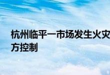 杭州临平一市场发生火灾已致4人死亡涉事企业责任人被警方控制