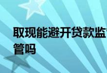 取现能避开贷款监管吗 贷款取现后还会被监管吗