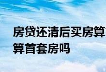 房贷还清后买房算首套房吗 房贷还完再买房算首套房吗