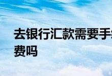 去银行汇款需要手续吗 去银行汇款需要手续费吗