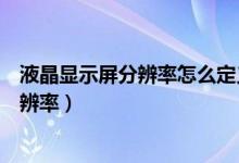 液晶显示屏分辨率怎么定义（如何确定液晶显示屏的最佳分辨率）