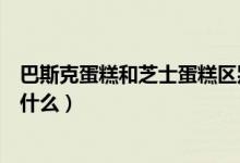 巴斯克蛋糕和芝士蛋糕区别（巴斯克蛋糕和芝士蛋糕区别是什么）