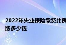 2022年失业保险缴费比例是多少 2022失业保险金每个月领取多少钱 