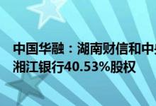 中国华融：湖南财信和中央汇金组成的联合体意向受让华融湘江银行40.53%股权