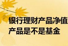 银行理财产品净值型的是基金吗 银行的理财产品是不是基金