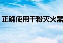 正确使用干粉灭火器（怎么使用干粉灭火器）