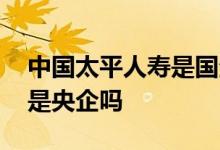 中国太平人寿是国企还是央企 中国太平人寿是央企吗