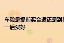 车险是提前买合适还是到期买合适 车险是五一前买好还是五一后买好