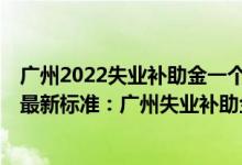 广州2022失业补助金一个月多少 广州失业补助金领取2022最新标准：广州失业补助金能领几个月一个月多少钱 