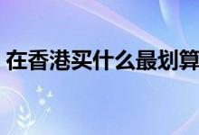 在香港买什么最划算（收好这份购物攻略！）