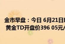 金市早盘：今日 6月21日现货黄金昨收价1837 80美元/盎司 黄金TD开盘价396 05元/克