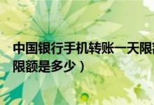 中国银行手机转账一天限额是多少（中国银行手机转账一天限额是多少）