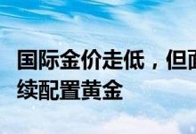 国际金价走低，但面对该风险投资者有理由继续配置黄金
