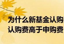 为什么新基金认购费比申购费贵 为什么基金认购费高于申购费