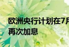 欧洲央行计划在7月加息25个基点预计9月将再次加息