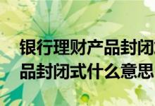 银行理财产品封闭式是什么意思 银行理财产品封闭式什么意思