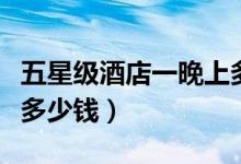 五星级酒店一晚上多少钱（五星级酒店一晚上多少钱）