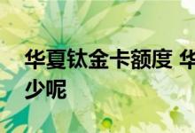 华夏钛金卡额度 华夏信用卡钛金卡额度是多少呢