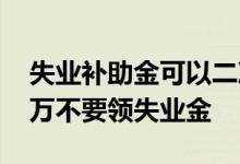 失业补助金可以二次申领吗 为什么说大家千万不要领失业金 