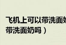飞机上可以带洗面奶吗大概多大（飞机上可以带洗面奶吗）