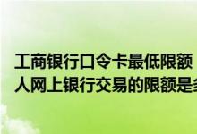 工商银行口令卡最低限额 工商银行：使用口令卡通过工行个人网上银行交易的限额是多少