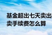 基金超出七天卖出手续费怎么算 基金七天后卖手续费怎么算