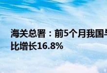 海关总署：前5个月我国与“一带一路”沿线国家进出口同比增长16.8%
