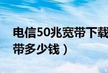 电信50兆宽带下载速度是多少（电信50兆宽带多少钱）