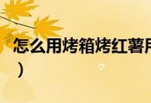 怎么用烤箱烤红薯用锡纸（怎么用烤箱烤红薯）