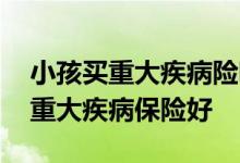 小孩买重大疾病险哪个好 给孩子买哪种少儿重大疾病保险好