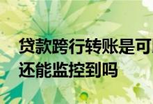 贷款跨行转账是可以的吗 贷款跨行转账银行还能监控到吗