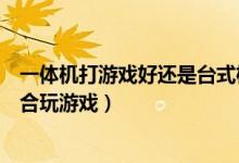 一体机打游戏好还是台式机好（一体电脑和台式电脑哪个适合玩游戏）