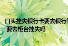 口头挂失银行卡要去银行解除吗 口头挂失的银行卡还能用吗 要去柜台挂失吗