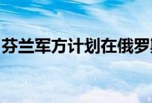 芬兰军方计划在俄罗斯边境对面租地建设工事