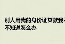 别人用我的身份证贷款我不知道怎么办 身份证被贷款了本人不知道怎么办