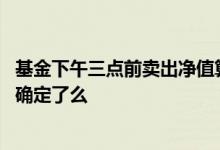 基金下午三点前卖出净值算哪天的 基金净值下午三点就可以确定了么